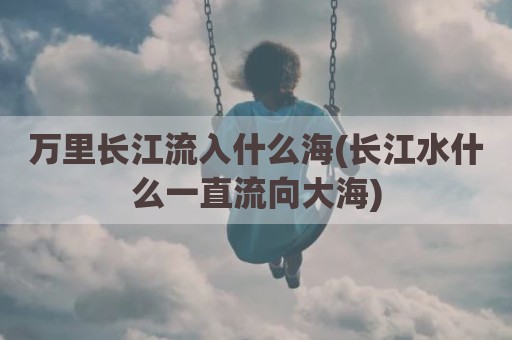 万里长江流入什么海(长江水什么一直流向大海)