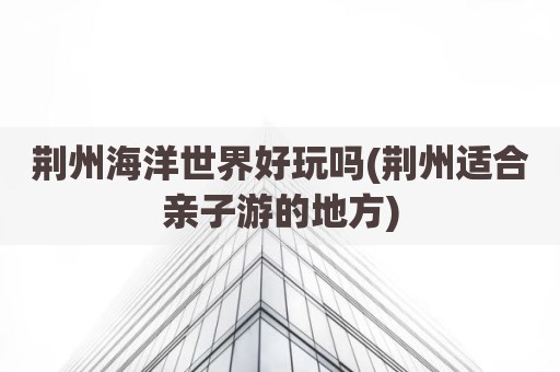 荆州海洋世界好玩吗(荆州适合亲子游的地方)