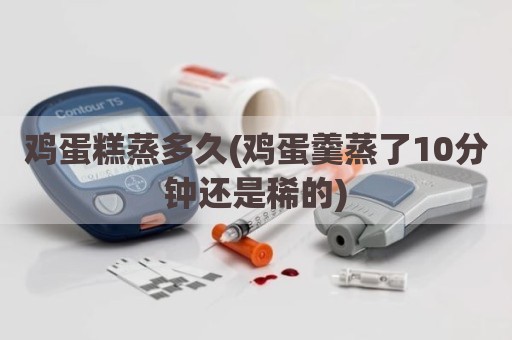 鸡蛋糕蒸多久(鸡蛋羹蒸了10分钟还是稀的)