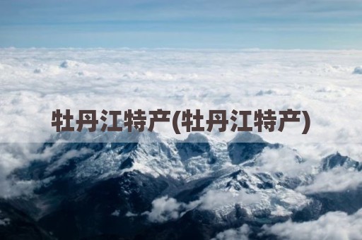 牡丹江特产(牡丹江特产)