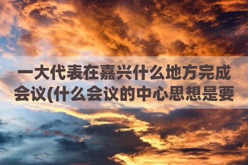 一大代表在嘉兴什么地方完成会议(什么会议的中心思想是要用无产阶级)