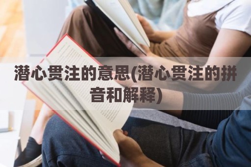 潜心贯注的意思(潜心贯注的拼音和解释)