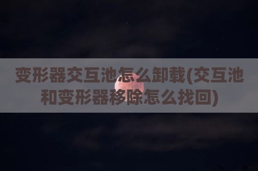 变形器交互池怎么卸载(交互池和变形器移除怎么找回)