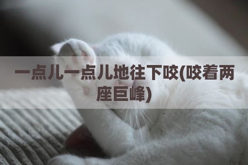 一点儿一点儿地往下咬(咬着两座巨峰)