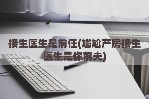 接生医生是前任(尴尬产房接生医生是你前夫)