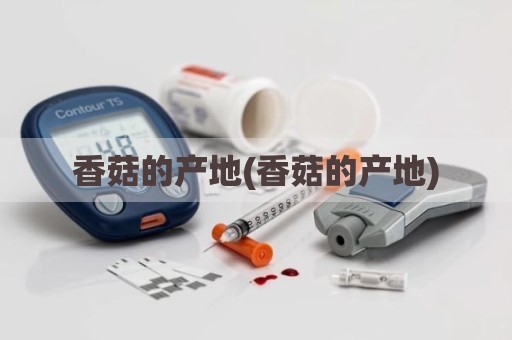 香菇的产地(香菇的产地)