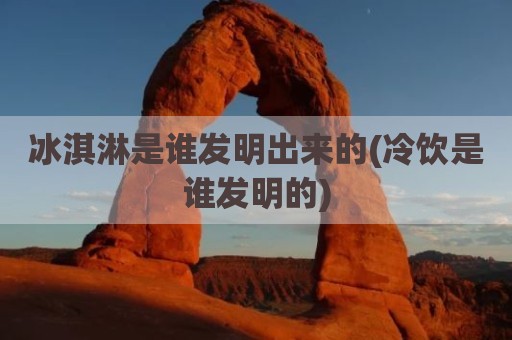 冰淇淋是谁发明出来的(冷饮是谁发明的)