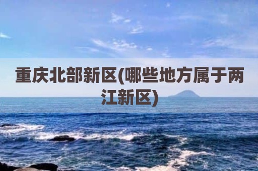 重庆北部新区(哪些地方属于两江新区)