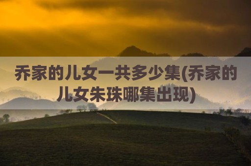 乔家的儿女一共多少集(乔家的儿女朱珠哪集出现)
