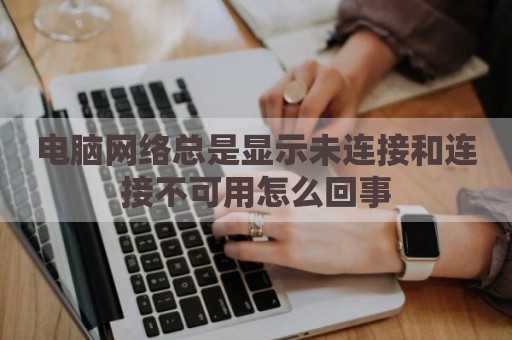 电脑网络总是显示未连接和连接不可用怎么回事