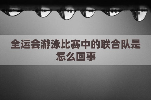 全运会游泳比赛中的联合队是怎么回事