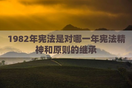 1982年宪法是对哪一年宪法精神和原则的继承