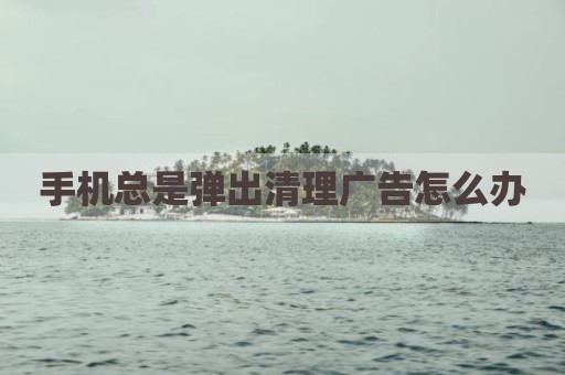 手机总是弹出清理广告怎么办