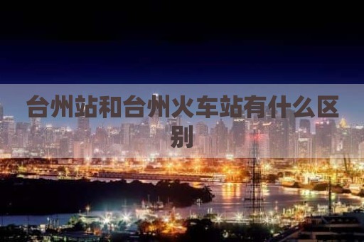 台州站和台州火车站有什么区别