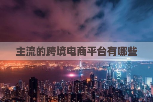 主流的跨境电商平台有哪些