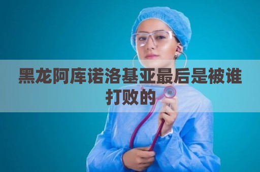 黑龙阿库诺洛基亚最后是被谁打败的