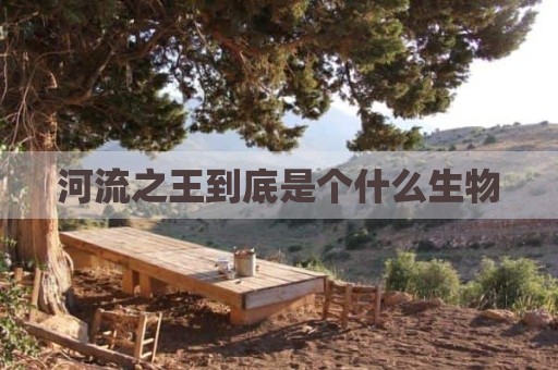 河流之王到底是个什么生物
