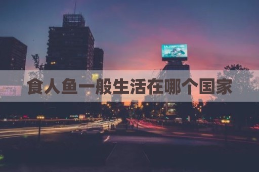 食人鱼一般生活在哪个国家