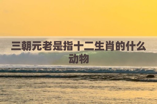 三朝元老是指十二生肖的什么动物