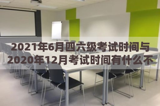 2021年6月四六级考试时间与2020年12月考试时间有什么不同