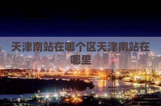 天津南站在哪个区天津南站在哪里