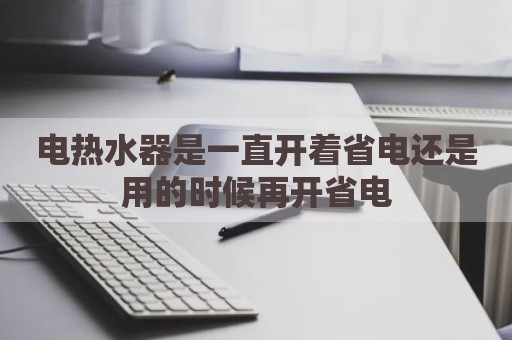电热水器是一直开着省电还是用的时候再开省电