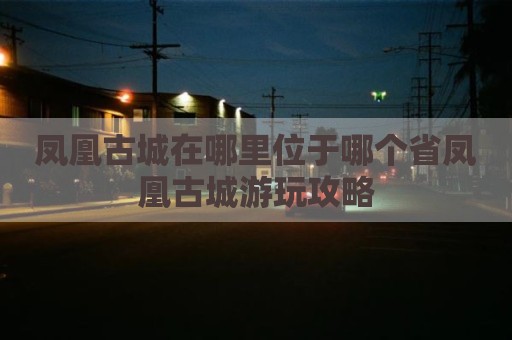 凤凰古城在哪里位于哪个省凤凰古城游玩攻略