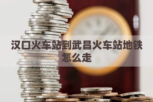 汉口火车站到武昌火车站地铁怎么走