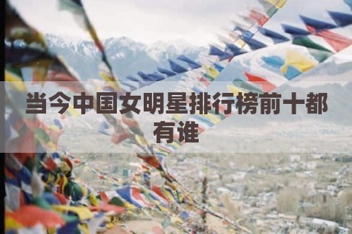 当今中国女明星排行榜前十都有谁