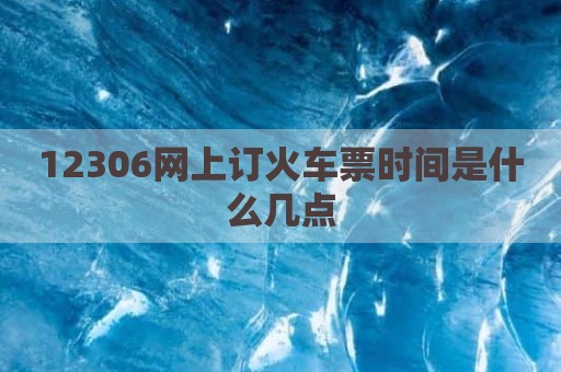 12306网上订火车票时间是什么几点