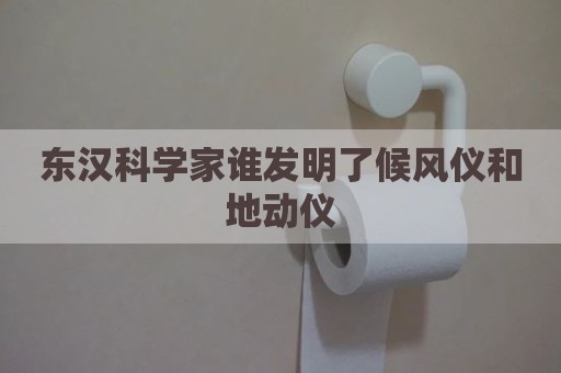 东汉科学家谁发明了候风仪和地动仪