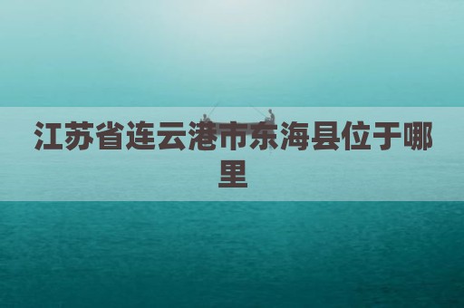 江苏省连云港市东海县位于哪里