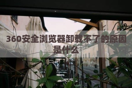 360安全浏览器卸载不了的原因是什么
