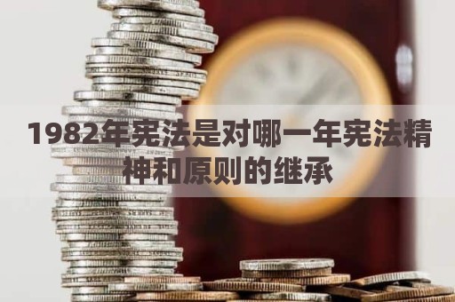 1982年宪法是对哪一年宪法精神和原则的继承