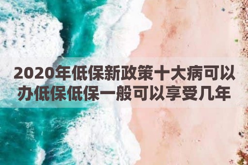 2020年低保新政策十大病可以办低保低保一般可以享受几年