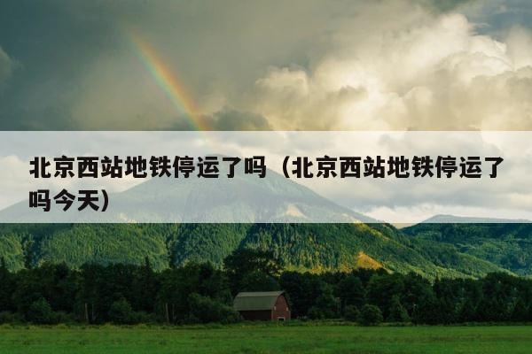 北京西站地铁停运了吗（北京西站地铁停运了吗今天） 第1张