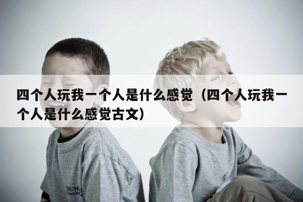 四个人玩我一个人是什么感觉（四个人玩我一个人是什么感觉古文） 第1张