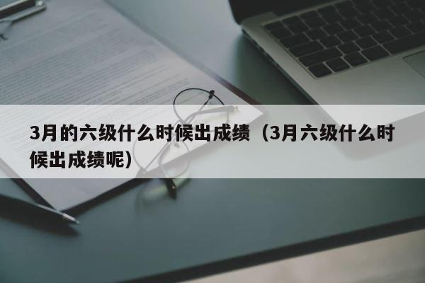 3月的六级什么时候出成绩（3月六级什么时候出成绩呢） 第1张