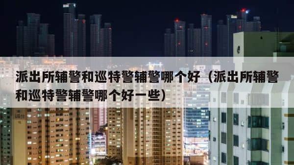 派出所辅警和巡特警辅警哪个好（派出所辅警和巡特警辅警哪个好一些） 第1张