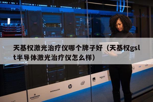 天基权激光治疗仪哪个牌子好（天基权gslt半导体激光治疗仪怎么样） 第1张