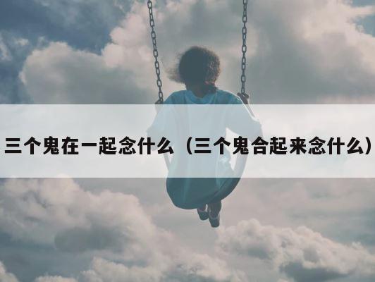 三个鬼在一起念什么（三个鬼合起来念什么） 第1张