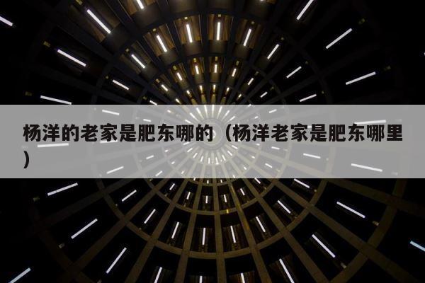 杨洋的老家是肥东哪的（杨洋老家是肥东哪里） 第1张