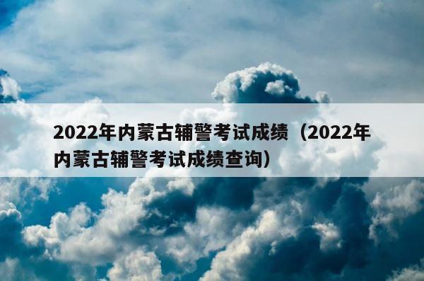 2022年内蒙古辅警考试成绩（2022年内蒙古辅警考试成绩查询） 第1张