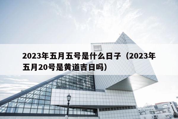 2023年五月五号是什么日子（2023年五月20号是黄道吉日吗） 第1张