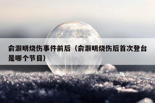 俞灏明烧伤事件前后（俞灏明烧伤后首次登台是哪个节目） 第1张