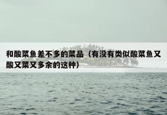 和酸菜鱼差不多的菜品（有没有类似酸菜鱼又酸又菜又多余的这种） 第1张