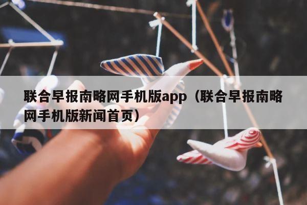 联合早报南略网手机版app（联合早报南略网手机版新闻首页） 第1张