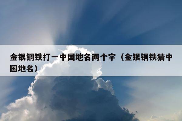 金银铜铁打一中国地名两个字（金银铜铁猜中国地名） 第1张