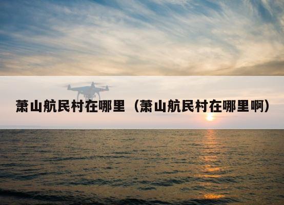 萧山航民村在哪里（萧山航民村在哪里啊） 第1张
