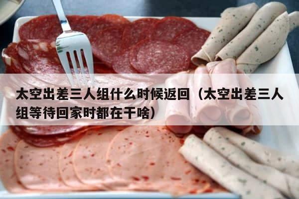 太空出差三人组什么时候返回（太空出差三人组等待回家时都在干啥） 第1张